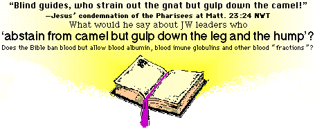 [BLIND GUIDES, WHO STRAIN OUT THE GNAT BUT GULP DOWN THE CAMEL - MATTHEW 23:24 NWT - WHAT WOULD JESUS SAY ABOUT JW LEADERS WHO ABSTAIN FROM CAMEL BUT GULP DOWN THE LEG AND THE HUMP? - Does the Bible ban blood but allow blood albumin, blood immune globulins and other blood fractions?]